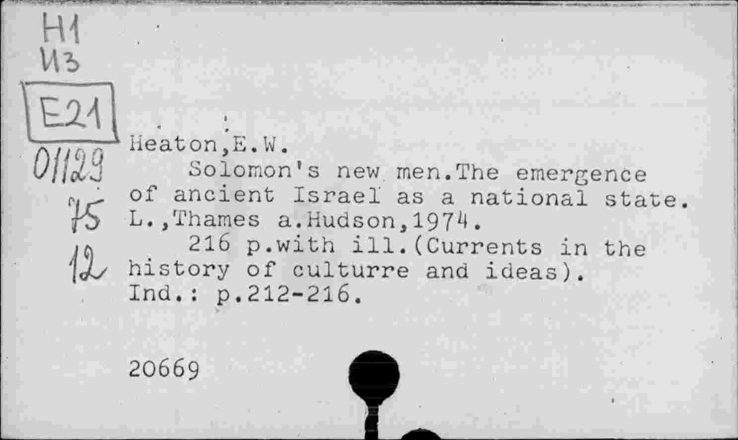 ﻿Hl
Wb
0Ш к а
Heaton,E.W.
Solomon's new men.The emergence of ancient Israel as a national state. L.,Thames a.Hudson,197^.
216 p.with ill.(Currents in the history of culturre and ideas). Ind.: p.212-216.
20669